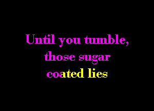 Until you tumble,

those sugar

coated lies