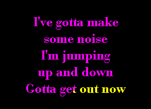 I've gotta make
some noise
I'm jumping

up and down

Gotta get out now I