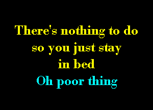 There's nothing to do
so you just stay

in bed
Oh poor thing