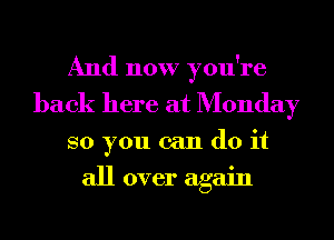 And now you're
back here at Monday
so you can do it

all over again