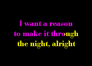 I want a reason
to make it through
the night, alright