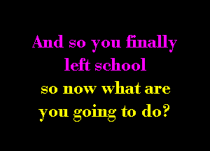 And so you finally
left school

so now what are
you going to (lo?