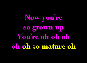 Now you're

SO grown 111)

Y ou're oh oh oh
oh oh so mature 0h