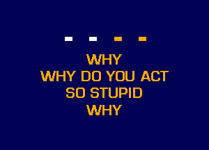 WHY

WHY DO YOU ACT
80 STUPID

WHY