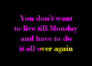 You don't want
to live till Monday

and have to (10
it all over again