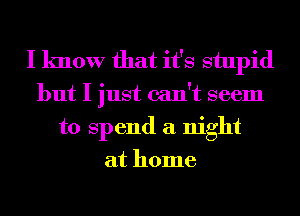 I know that it's stupid
but I just can't seem
to Spend a night
at home
