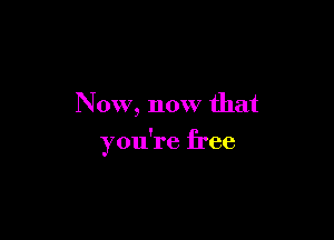 Now, now that

you're free