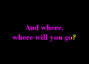And where,

where will you go?