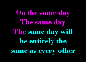 On the same day
The same day
The same day Will

be entirely the
same as every other