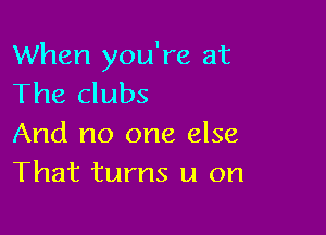 When you're at
The clubs

And no one else
That turns u on