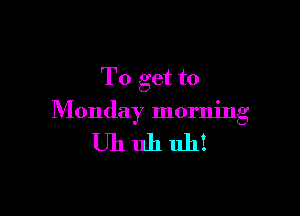 To get to

Monday morning

Uhuhuh!