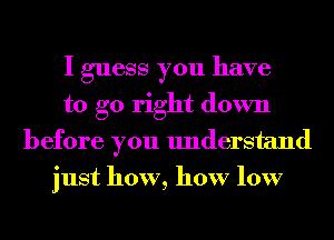 I guess you have
to go right down
before you understand
just how, how low