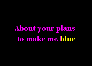 About your plans

to make me blue