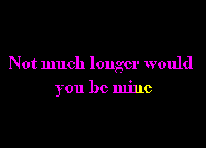 Not much longer would

you be mine