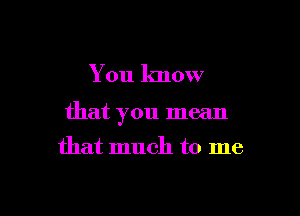 You know

that you mean

that much to me