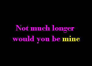 Not much longer

would you be mine