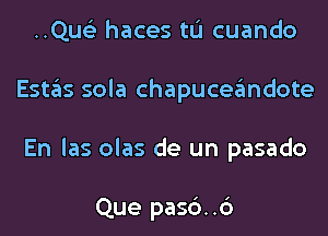 ..Qus'3 haces tL'I cuando
Estas sola chapuceandote
En las olas de un pasado

Que pasc')..6