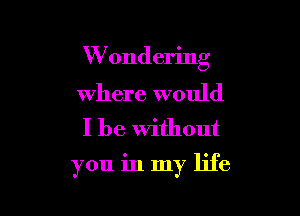 W ondering

where would
I be Without

you in my life