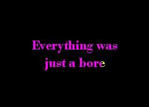 Everything was

just a bore