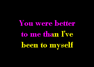 You were better

to me than I've

been to myself