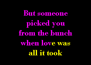 But someone
picked you
from the bunch

when love was

all it took I