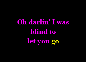 Oh darlin' I was
blind to

let you go