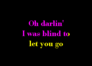 Oh darlin'
I was blind to

let you go