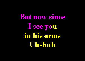 But now since

I see you

in his arms

Uh-huh