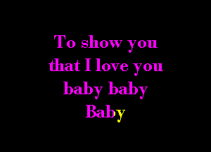To show you
that I love you

baby baby
Baby