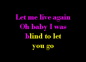 Let me live again

Oh baby I was

blind to let
you go