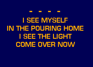 I SEE MYSELF
IN THE POURING HOME
I SEE THE LIGHT
COME OVER NOW