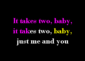 It takes two, baby,
it takes two, baby,

just me and you