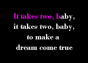 It takes two, baby,
it takes two, baby,
to make a

dream come true