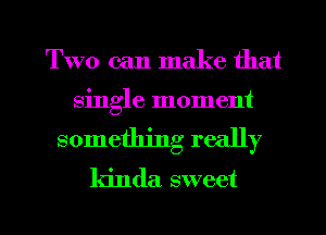 Two can make that

single moment
something really
kinda sweet

g