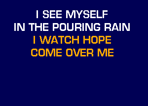 I SEE MYSELF
IN THE PUURING RAIN
I WATCH HOPE
COME OVER ME