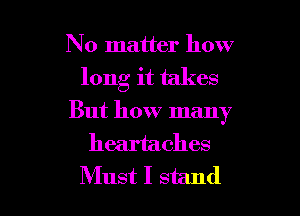 No matter how
long it takes
But how many
heartaches

Must I stand I