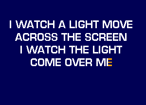 I WATCH A LIGHT MOVE
ACROSS THE SCREEN
I WATCH THE LIGHT
COME OVER ME