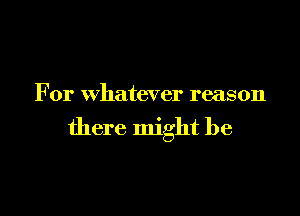 For whatever reason

there might be