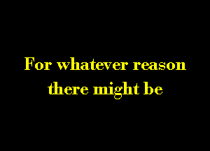 For whatever reason

there might be