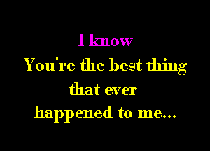 I know
You're the best thing

that ever
happened to me...