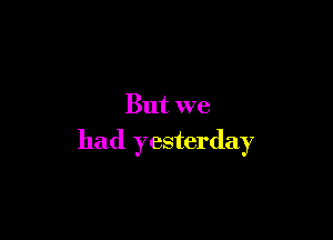 But we

had yesterday