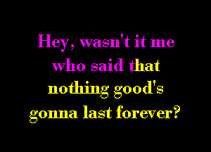 Hey, wasn't it me

Who said that
nothing good's

gonna last forever?