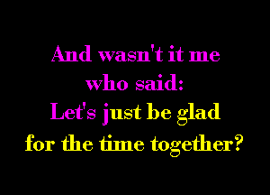 And wasn't it me
who saidz

Let's just be glad
for the iilne together?