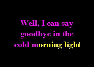 W ell, I can say

goodbye in the

cold morning light
