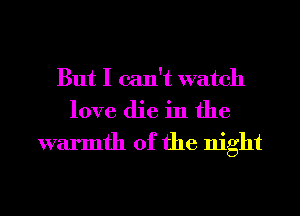 But I can't watch
love die in the

warmth of the night