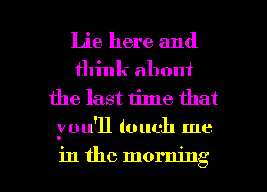 Lie here and
think about
the last time that
you'll touch me

in the morning I