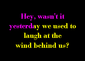 Hey, wasn't it
yesterday we used to
laugh at the

Wind behind us?