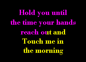 Hold you until
the time your hands

reach out and
Touch me in
the morning