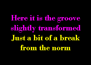 Here it is the groove
slightly h'ansformed
Just a bit of a break

from the norm