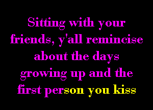 Sitting With your
friends, y'all remincise
about the days
growing up and the
iirst person you kiss